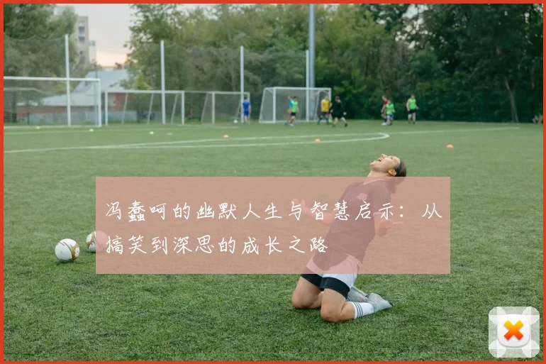 冯蠢呵的幽默人生与智慧启示：从搞笑到深思的成长之路