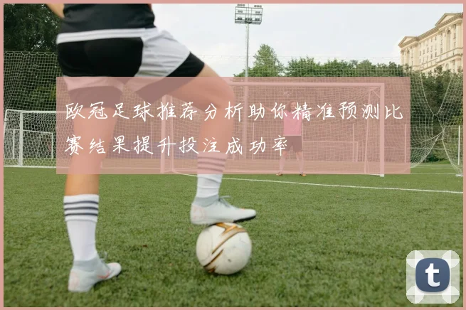 欧冠足球推荐分析助你精准预测比赛结果提升投注成功率