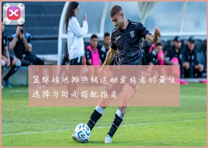 篮球袜地摊热销运动爱好者的最佳选择与时尚搭配指南
