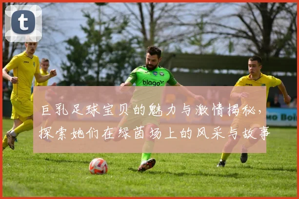 巨乳足球宝贝的魅力与激情揭秘，探索她们在绿茵场上的风采与故事
