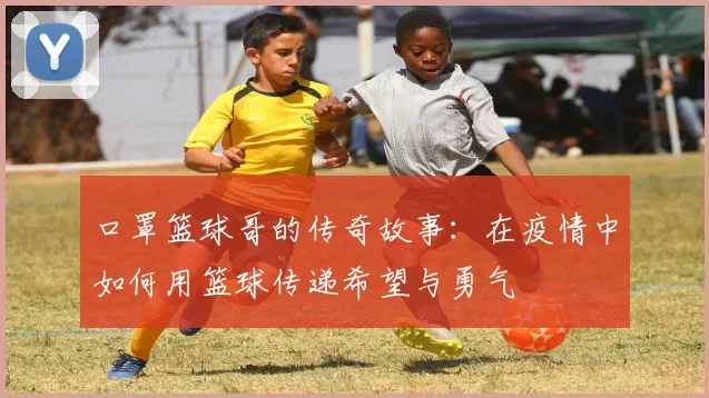 口罩篮球哥的传奇故事：在疫情中如何用篮球传递希望与勇气