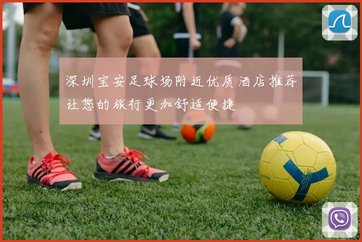 深圳宝安足球场附近优质酒店推荐让您的旅行更加舒适便捷
