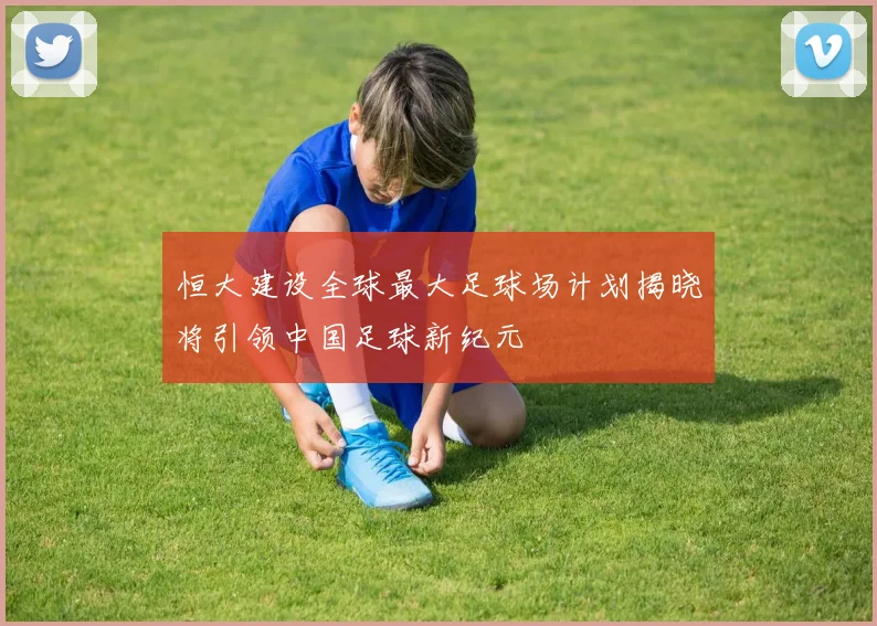 恒大建设全球最大足球场计划揭晓将引领中国足球新纪元