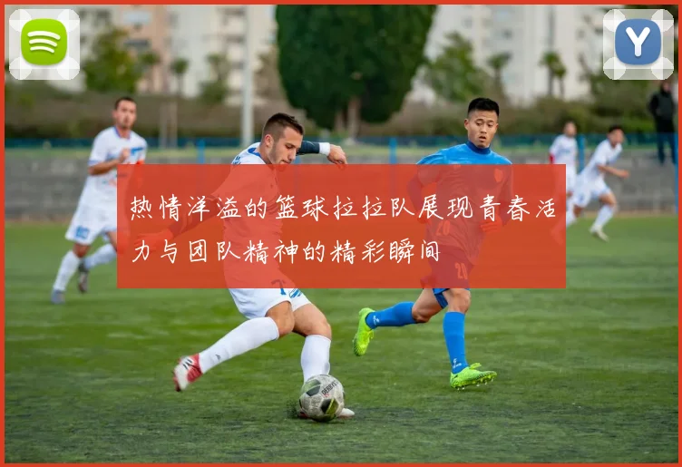 热情洋溢的篮球拉拉队展现青春活力与团队精神的精彩瞬间